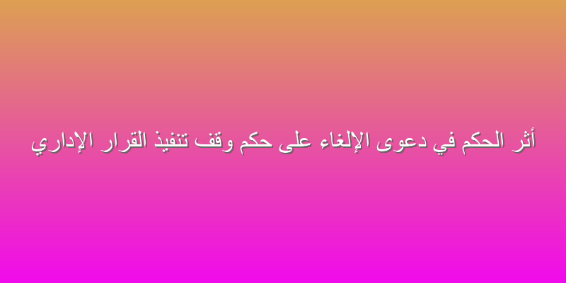 أثر الحكم في دعوى الإلغاء على حكم وقف تنفيذ القرار الإداري