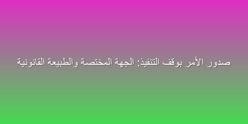 صدور الأمر بوقف التنفيذ: الجهة المختصة والطبيعة القانونية