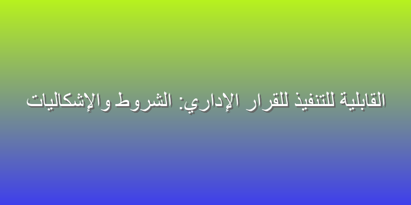 القابلية للتنفيذ للقرار الإداري: الشروط والإشكاليات