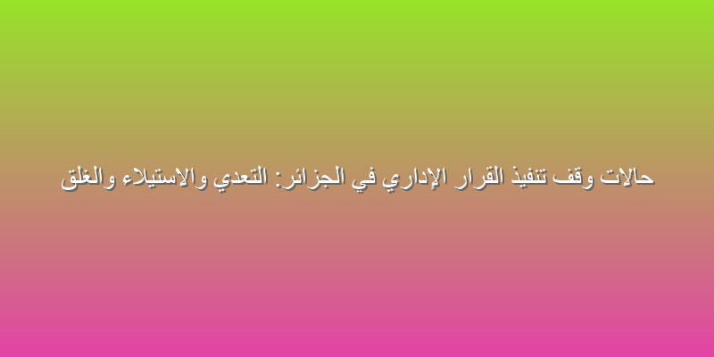 حالات وقف تنفيذ القرار الإداري في الجزائر: التعدي والاستيلاء والغلق