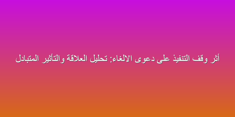 أثر وقف التنفيذ على دعوى الالغاء: تحليل العلاقة والتأثير المتبادل