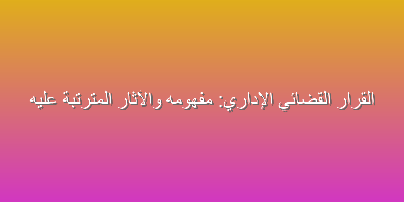 القرار القضائي الإداري: مفهومه والآثار المترتبة عليه