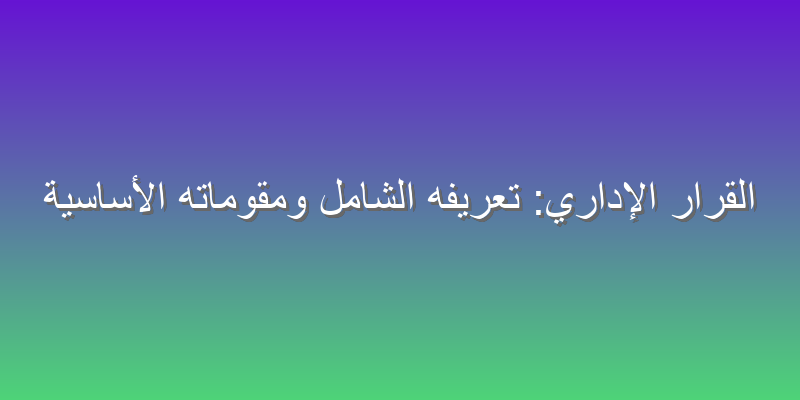 القرار الإداري: تعريفه الشامل ومقوماته الأساسية