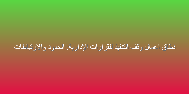 نطاق اعمال وقف التنفيذ للقرارات الإدارية: الحدود والارتباطات