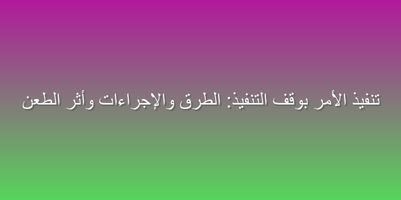 تنفيذ الأمر بوقف التنفيذ: الطرق والإجراءات وأثر الطعن
