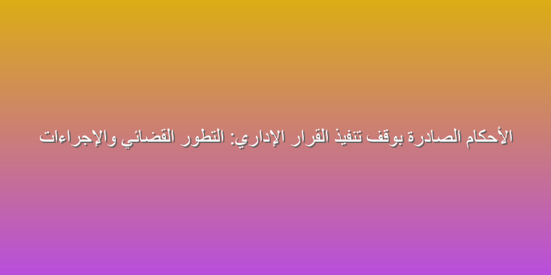 الأحكام الصادرة بوقف تنفيذ القرار الإداري: التطور القضائي والإجراءات