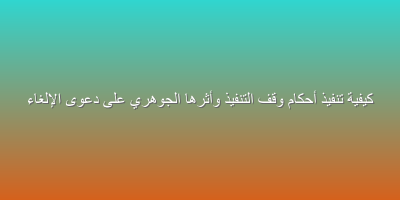 كيفية تنفيذ أحكام وقف التنفيذ وأثرها الجوهري على دعوى الإلغاء