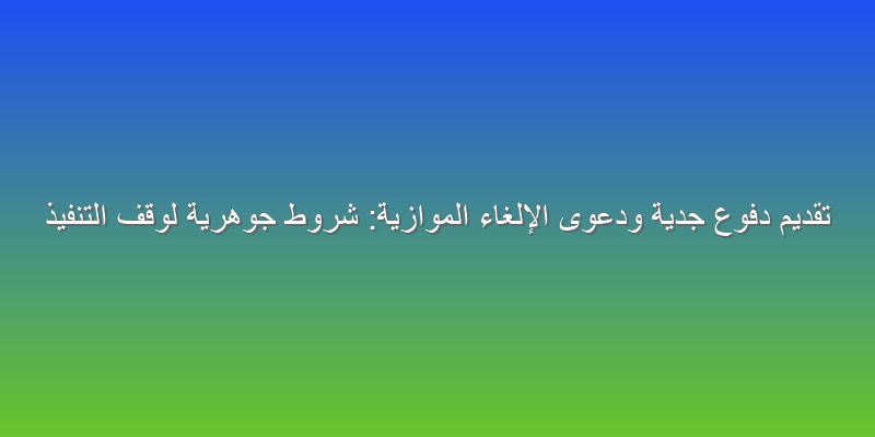 تقديم دفوع جدية ودعوى الإلغاء الموازية: شروط جوهرية لوقف التنفيذ