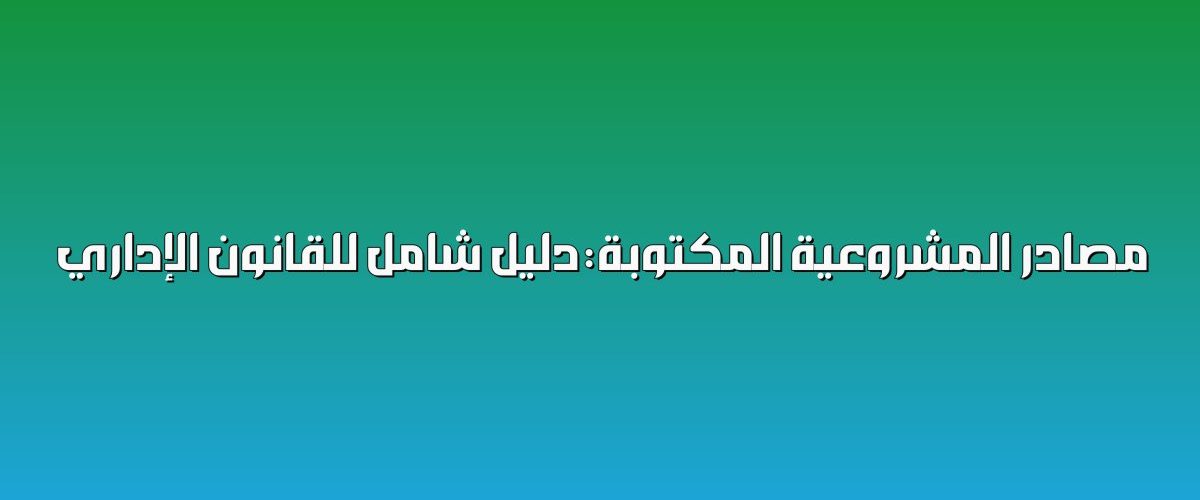 مصادر المشروعية المكتوبة: دليل شامل للقانون الإداري
