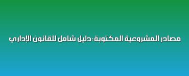 مصادر المشروعية المكتوبة: دليل شامل للقانون الإداري