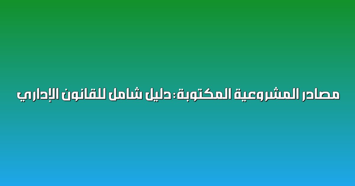 مصادر المشروعية المكتوبة: دليل شامل للقانون الإداري 2 مصادر المشروعية المكتوبة: دليل شامل للقانون الإداري