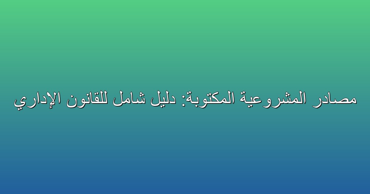 مصادر المشروعية المكتوبة: دليل شامل للقانون الإداري 2 مصادر المشروعية المكتوبة: دليل شامل للقانون الإداري